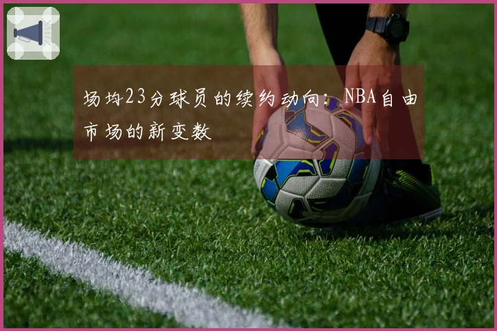 场均23分球员的续约动向：NBA自由市场的新变数
