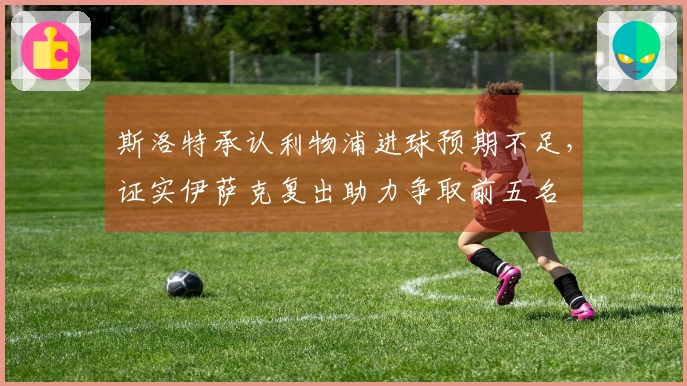 斯洛特承认利物浦进球预期不足，证实伊萨克复出助力争取前五名