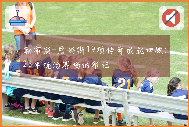 勒布朗-詹姆斯19项传奇成就回顾：23年统治赛场的印记