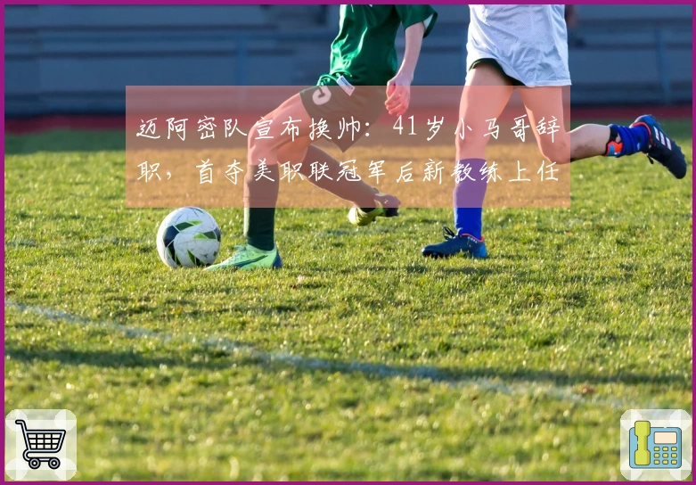 迈阿密队宣布换帅：41岁小马哥辞职，首夺美职联冠军后新教练上任