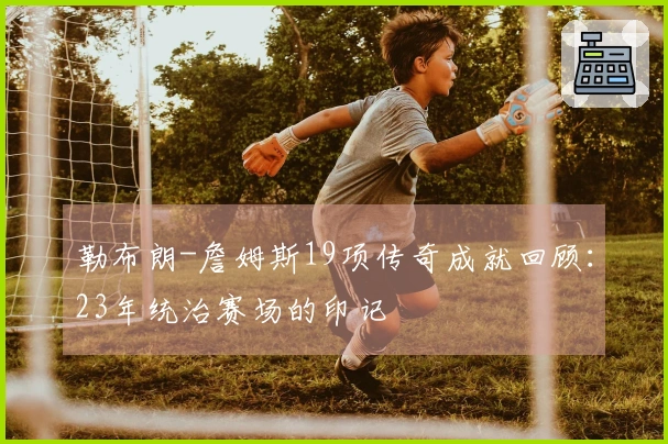 勒布朗-詹姆斯19项传奇成就回顾：23年统治赛场的印记