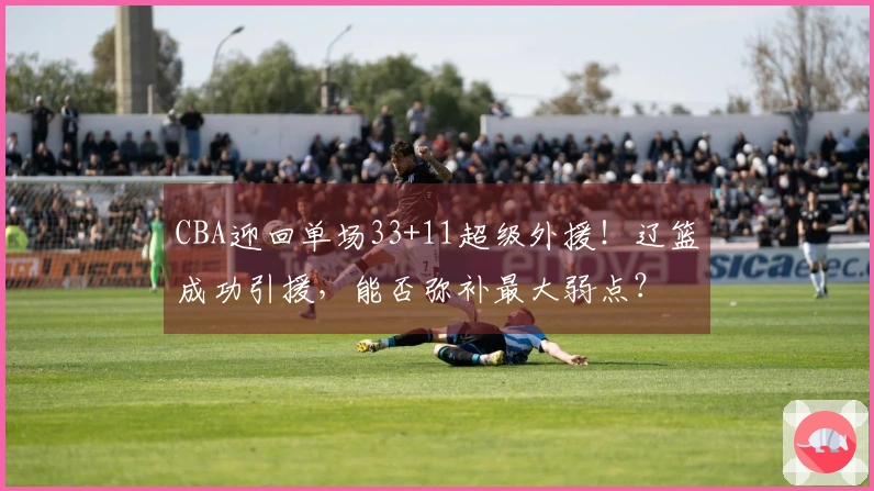 CBA迎回单场33+11超级外援！辽篮成功引援，能否弥补最大弱点？
