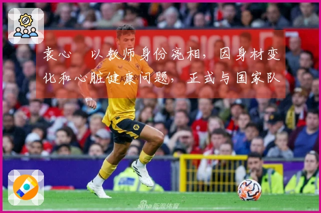 袁心玥以教师身份亮相，因身材变化和心脏健康问题，正式与国家队说再见