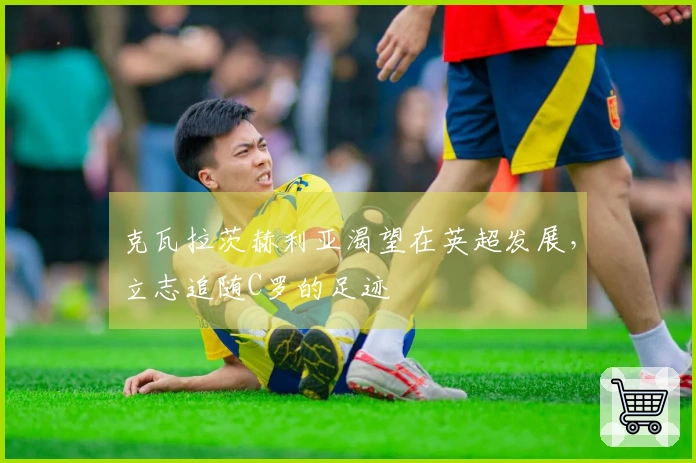 克瓦拉茨赫利亚渴望在英超发展，立志追随C罗的足迹