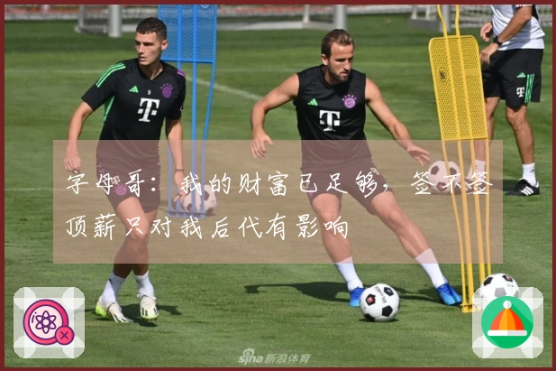字母哥：我的财富已足够，签不签顶薪只对我后代有影响