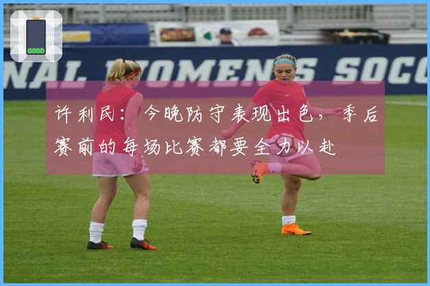 许利民：今晚防守表现出色，季后赛前的每场比赛都要全力以赴