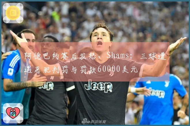 阿德巴约赛后发怒，Shams：三球遭遇恶犯判罚与罚款60000美元