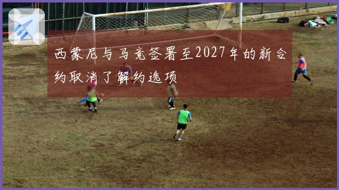 西蒙尼与马竞签署至2027年的新合约取消了解约选项