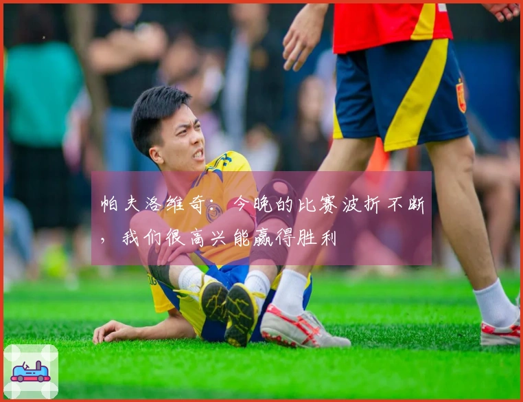 帕夫洛维奇：今晚的比赛波折不断，我们很高兴能赢得胜利