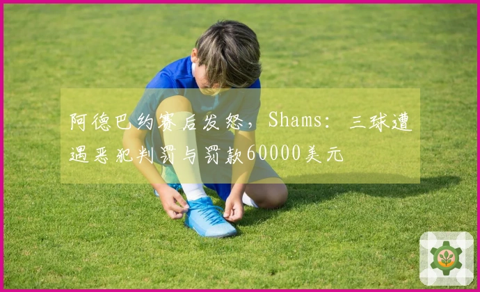 阿德巴约赛后发怒，Shams：三球遭遇恶犯判罚与罚款60000美元