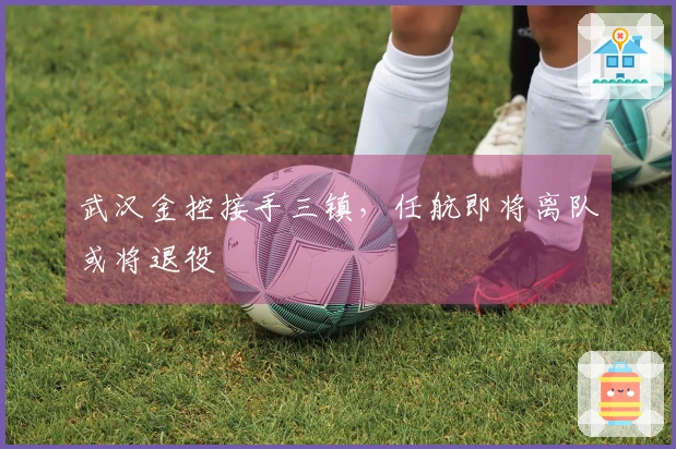 武汉金控接手三镇，任航即将离队或将退役