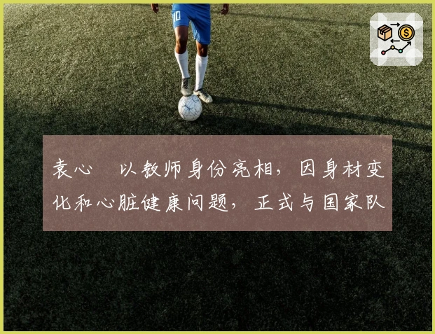袁心玥以教师身份亮相，因身材变化和心脏健康问题，正式与国家队说再见