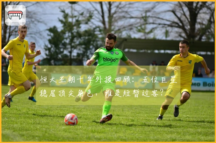 恒大王朝十年外援回顾：五位巨星稳居顶尖角色，谁是短暂过客？