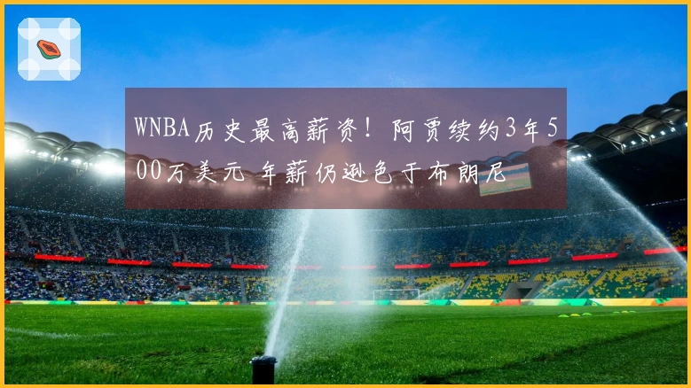 WNBA历史最高薪资！阿贾续约3年500万美元 年薪仍逊色于布朗尼