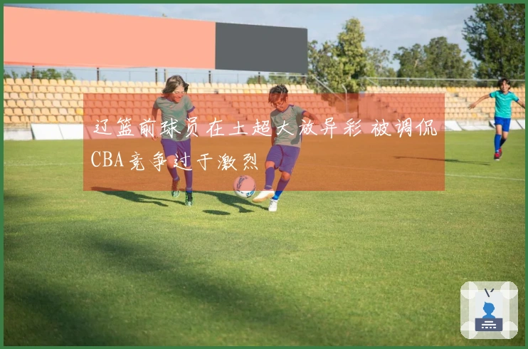辽篮前球员在土超大放异彩 被调侃CBA竞争过于激烈