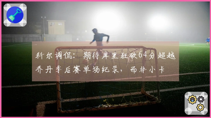 科尔调侃：期待库里狂砍64分超越乔丹季后赛单场纪录，而非小卡