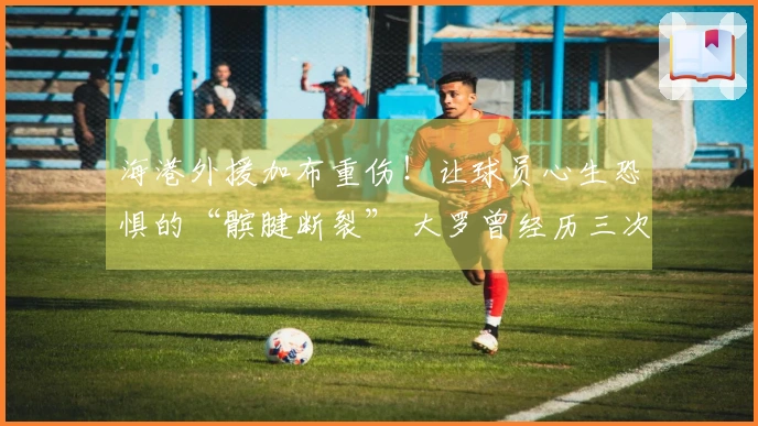 海港外援加布重伤！让球员心生恐惧的“髌腱断裂” 大罗曾经历三次