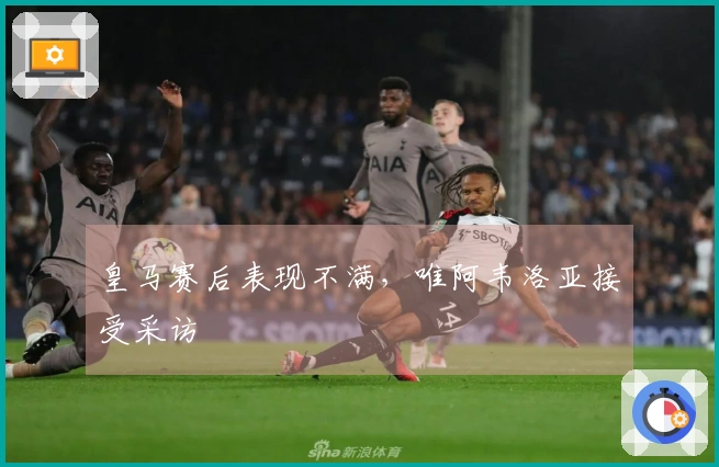 皇马赛后表现不满，唯阿韦洛亚接受采访