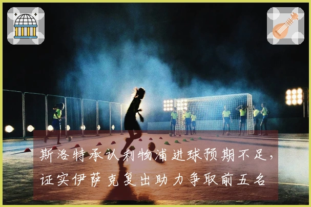 斯洛特承认利物浦进球预期不足，证实伊萨克复出助力争取前五名