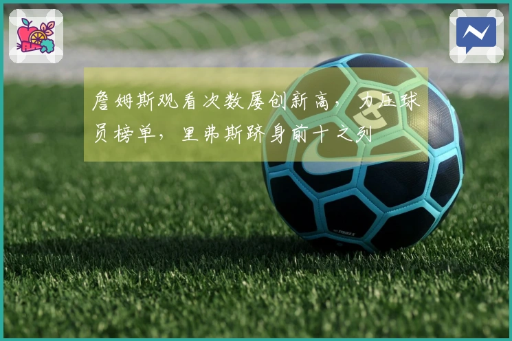 詹姆斯观看次数屡创新高，力压球员榜单，里弗斯跻身前十之列