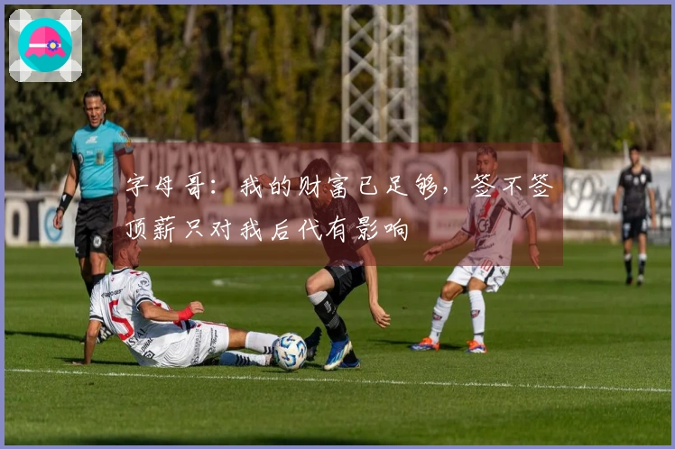 字母哥：我的财富已足够，签不签顶薪只对我后代有影响